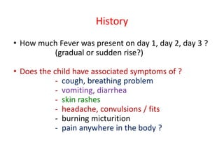 History
• How much Fever was present on day 1, day 2, day 3 ?
(gradual or sudden rise?)
• Does the child have associated symptoms of ?
- cough, breathing problem
- vomiting, diarrhea
- skin rashes
- headache, convulsions / fits
- burning micturition
- pain anywhere in the body ?
 