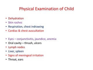 Physical Examination of Child
• Dehydration
• Skin rashes
• Respiration, chest indrawing
• Cardiac & chest auscultation
• Eyes – conjunctivitis, jaundice, anemia
• Oral cavity – thrush, ulcers
• Lymph nodes
• Liver, spleen
• Signs of meningeal irritation
• Throat, ears
 