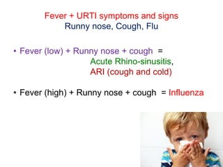 Fever + URTI symptoms and signs
Runny nose, Cough, Flu
• Fever (low) + Runny nose + cough =
Acute Rhino-sinusitis,
ARI (cough and cold)
• Fever (high) + Runny nose + cough = Influenza
 