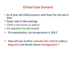 Clinical Case Scenario
• An 8 year old child presents with fever for the last 5
days.
• Fever rises in the evening
• Child is not active as before
• His appetite has decreased
• On examination, his temperature is 104 F
• How will you further evaluate this child to make a
diagnosis and decide about management ?
 