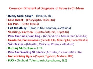 Common Differential Diagnosis of Fever in Children
• Runny Nose, Cough – (Rhinitis, Flu)
• Sore Throat – (Pharyngitis, Tonsillitis)
• Ear Pain – (Otitis Media)
• Fast Breathing – (Bronchitis, Pneumonia, Asthma)
• Vomiting, Diarrhea – (Gastroenteritis, Hepatitis)
• Pain Abdomen, Vomiting – (Appendicitis, Mesenteric Adenitis)
• Headache, Convulsions – (Febrile Fits, Meningitis, Encephalitis)
• Skin Rashes – (Measles, Varicella, Roseola Infantum)
• Burning Micturition – (UTI)
• Pain And Swelling Of Joints – (Arthritis, Osteomyelitis, JIA)
• No Localising Signs – (Sepsis, Typhoid, Malaria, UTI)
• PUO – (Typhoid, Tuberculosis, Lymphoma, SLE)
 