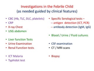 Investigations in the Febrile Child
(as needed guided by clinical features)
• CBC (Hb, TLC, DLC, platelets)
• CRP
• X-ray Chest
• USG abdomen
• Liver function Tests
• Urine Examination
• Renal Function tests
• ICT Malaria
• Typhidot test
• Specific Serological tests –
-- antigen detection (ICT, PCR)
-- antibody detection (IgM, IgG)
• Blood / Urine / Fluid cultures
• CSF examination
• CT / MRI scans
• Biopsy
 