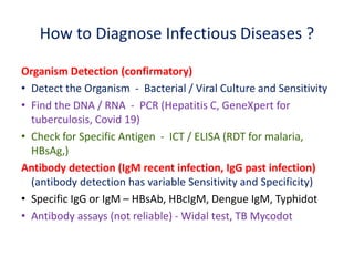 How to Diagnose Infectious Diseases ?
Organism Detection (confirmatory)
• Detect the Organism - Bacterial / Viral Culture and Sensitivity
• Find the DNA / RNA - PCR (Hepatitis C, GeneXpert for
tuberculosis, Covid 19)
• Check for Specific Antigen - ICT / ELISA (RDT for malaria,
HBsAg,)
Antibody detection (IgM recent infection, IgG past infection)
(antibody detection has variable Sensitivity and Specificity)
• Specific IgG or IgM – HBsAb, HBcIgM, Dengue IgM, Typhidot
• Antibody assays (not reliable) - Widal test, TB Mycodot
 
