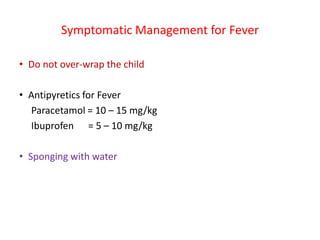 Symptomatic Management for Fever
• Do not over-wrap the child
• Antipyretics for Fever
Paracetamol = 10 – 15 mg/kg
Ibuprofen = 5 – 10 mg/kg
• Sponging with water
 
