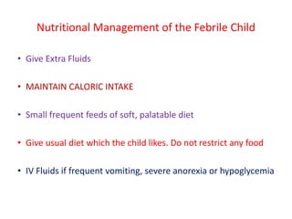 Nutritional Management of the Febrile Child
• Give Extra Fluids
• MAINTAIN CALORIC INTAKE
• Small frequent feeds of soft, palatable diet
• Give usual diet which the child likes. Do not restrict any food
• IV Fluids if frequent vomiting, severe anorexia or hypoglycemia
 