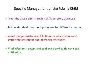 Specific Management of the Febrile Child
• Treat the cause after the clinical / laboratory diagnosis
• Follow standard treatment guidelines for different diseases
• Avoid inappropriate use of Antibiotics which is the most
important reason for anti-microbial resistance
• Viral infections, cough and cold and diarrhea do not need
antibiotics
 