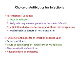 Choice of Antibiotics for Infections
• For infections, Consider:
1. focus of infection
2. likely infecting micro-organisms at the site of infection
3. antibiotics which are effective against these micro-organisms
4. local resistance pattern of micro-organism
 Choice of Antibiotic for an infection depends upon
• Severity of illness
• Route of administration - Oral or IM or IV antibiotics
• Phamacokinetics of medicine
• Adverse effects of antibiotics
 