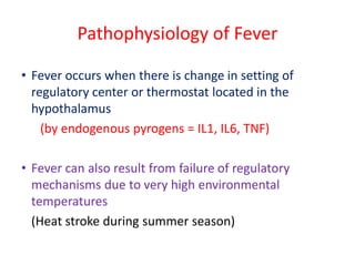 Pathophysiology of Fever
• Fever occurs when there is change in setting of
regulatory center or thermostat located in the
hypothalamus
(by endogenous pyrogens = IL1, IL6, TNF)
• Fever can also result from failure of regulatory
mechanisms due to very high environmental
temperatures
(Heat stroke during summer season)
 