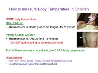 How to measure Body Temperature in Children
CORE body temperature
Older Children
• Thermometer in mouth (under the tongue) for ½ minute
Infants & Small Children
• Thermometer in AXILLA for 2 - 3 minutes
(Do NOT add anything to the measurement)
Both of these are almost equal and give CORE body temperature
Other Methods
• Infra Red Thermal device (usually forehead temperature is taken)
• Rectal temperature (higher than oral temperature)
 