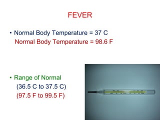 FEVER
• Normal Body Temperature = 37 C
Normal Body Temperature = 98.6 F
• Range of Normal
(36.5 C to 37.5 C)
(97.5 F to 99.5 F)
 