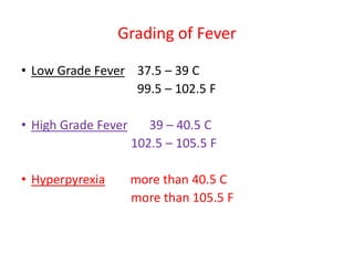 Grading of Fever
• Low Grade Fever 37.5 – 39 C
99.5 – 102.5 F
• High Grade Fever 39 – 40.5 C
102.5 – 105.5 F
• Hyperpyrexia more than 40.5 C
more than 105.5 F
 