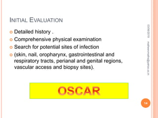 INITIAL EVALUATION
 Detailed history .
 Comprehensive physical examination
 Search for potential sites of infection
 (skin, nail, oropharynx, gastrointestinal and
respiratory tracts, perianal and genital regions,
vascular access and biopsy sites).
03/06/2019
14
mathewvmaths@yahoo.co.in
 