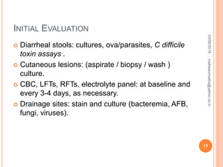 INITIAL EVALUATION
 Diarrheal stools: cultures, ova/parasites, C difficile
toxin assays .
 Cutaneous lesions: (aspirate / biopsy / wash )
culture.
 CBC, LFTs, RFTs, electrolyte panel: at baseline and
every 3-4 days, as necessary.
 Drainage sites: stain and culture (bacteremia, AFB,
fungi, viruses).
03/06/2019
17
mathewvmaths@yahoo.co.in
 