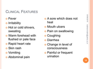 CLINICAL FEATURES
 Fever
 Irritability
 Hot or cold shivers,
sweating
 Warm forehead with
flushed or pale face
 Rapid heart rate
 Skin rash
 Vomiting
 Abdominal pain
 A sore which does not
heal
 Mouth ulcers
 Pain on swallowing
 Coughing
 Diarrhea
 Change in level of
consciousness
 Painful or frequent
urination
03/06/2019
18
mathewvmaths@yahoo.co.in
 