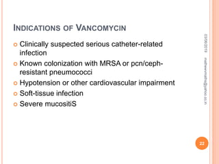 INDICATIONS OF VANCOMYCIN
 Clinically suspected serious catheter-related
infection
 Known colonization with MRSA or pcn/ceph-
resistant pneumococci
 Hypotension or other cardiovascular impairment
 Soft-tissue infection
 Severe mucositiS
03/06/2019
22
mathewvmaths@yahoo.co.in
 