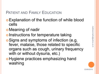 PATIENT AND FAMILY EDUCATION
03/06/201929
Explanation of the function of while blood
cells
Meaning of nadir
Instructions for temperature taking
Signs and symptoms of infection (e.g.
fever, malaise, those related to specific
organs such as cough, urinary frequency
with or without dysuria, etc.)
Hygiene practices emphasizing hand
washing
mathewvmaths@yahoo.co.in
 