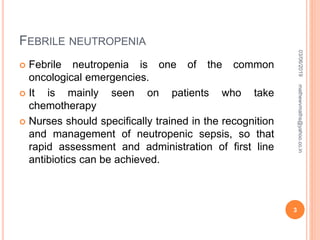 FEBRILE NEUTROPENIA
 Febrile neutropenia is one of the common
oncological emergencies.
 It is mainly seen on patients who take
chemotherapy
 Nurses should specifically trained in the recognition
and management of neutropenic sepsis, so that
rapid assessment and administration of first line
antibiotics can be achieved.
03/06/2019
3
mathewvmaths@yahoo.co.in
 