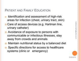 PATIENT AND FAMILY EDUCATION
03/06/201930
 Identification and assessment of high‐risk
areas for infection (chest, urinary tract, skin)
 Care of access devices (e.g. Hartman line,
urinary catheter)
 Avoidance of exposure to persons with
communicable or infectious illnesses, stay
away from crowds and animals
 Maintain nutritional status by a balanced diet
 Specific directions for access to healthcare
systems (clinic or emergency)
mathewvmaths@yahoo.co.in
 