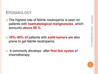 EPIDEMIOLOGY
 The highest rate of febrile neutropenia is seen on
patients with haematological malignancies ,which
accounts above 80 %.
 10%–50% of patients with solid tumors are also
prone to get febrile neutropenia.
 It commonly develops after first few cycles of
chemotherapy.
03/06/2019
4
mathewvmaths@yahoo.co.in
 