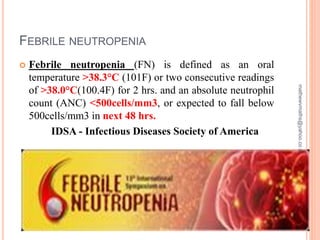 FEBRILE NEUTROPENIA
03/06/20196
 Febrile neutropenia (FN) is defined as an oral
temperature >38.3°C (101F) or two consecutive readings
of >38.0°C(100.4F) for 2 hrs. and an absolute neutrophil
count (ANC) <500cells/mm3, or expected to fall below
500cells/mm3 in next 48 hrs.
IDSA - Infectious Diseases Society of America
mathewvmaths@yahoo.co.in
 