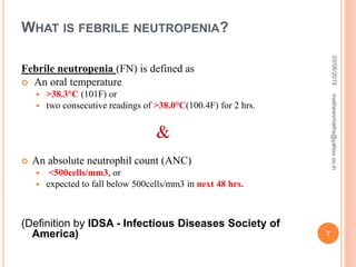 WHAT IS FEBRILE NEUTROPENIA?
Febrile neutropenia (FN) is defined as
 An oral temperature
 >38.3°C (101F) or
 two consecutive readings of >38.0°C(100.4F) for 2 hrs.
&
 An absolute neutrophil count (ANC)
 <500cells/mm3, or
 expected to fall below 500cells/mm3 in next 48 hrs.
(Definition by IDSA - Infectious Diseases Society of
America)
03/06/2019
7
mathewvmaths@yahoo.co.in
 