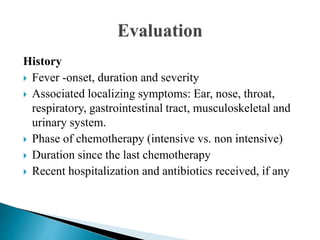 History
 Fever -onset, duration and severity
 Associated localizing symptoms: Ear, nose, throat,
respiratory, gastrointestinal tract, musculoskeletal and
urinary system.
 Phase of chemotherapy (intensive vs. non intensive)
 Duration since the last chemotherapy
 Recent hospitalization and antibiotics received, if any
 