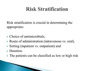 Risk stratification is crucial in determining the
appropriate-
 Choice of antimicrobials,
 Route of administration (intravenous vs. oral),
 Setting (inpatient vs. outpatient) and
 Duration.
 The patients can be classified as low or high risk
 
