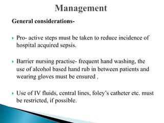 General considerations-
 Pro- active steps must be taken to reduce incidence of
hospital acquired sepsis.
 Barrier nursing practise- frequent hand washing, the
use of alcohol based hand rub in between patients and
wearing gloves must be ensured .
 Use of IV fluids, central lines, foley’s catheter etc. must
be restricted, if possible.
 