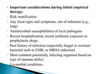  Important considerations during initial empirical
therapy-
• Risk stratification
• Any focal signs and symptoms, site of infection (e.g.,
lung)
• Antimicrobial susceptibilities of local pathogens
• Recent hospitalization, recent antibiotic exposure or
prophylactic drugs
• Past history of infection (especially fungal or resistant
bacterial such as ESBL or MRSA infection)
• Most common potentially infecting organism based on
type of immune defect
• Co-morbid conditions.
 