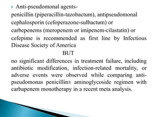  Anti-pseudomonal agents-
penicillin (piperacillin-tazobactum), antipseudomonal
cephalosporin (cefoperazone-sulbactum) or
carbepenems (meropenem or imipenem-cilastatin) or
cefepime is recommended as first line by Infectious
Disease Society of America
BUT
no significant differences in treatment failure, including
antibiotic modification, infection-related mortality, or
adverse events were observed while comparing anti-
pseudomonas penicillin± aminoglycoside regimen with
carbapenem monotherapy in a recent meta analysis.
 