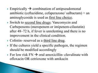  Empirically  combination of antipseudomonal
antibiotic (ceftazidime, cefaperazone/ salbactam) + an
aminoglycoside is used as first line choice.
 Switch to second line drugs: Vancomycin and
Carbepenems (meropenem or imipenem-cilastatin)
after 48–72 h, if fever is unrelenting and there is no
improvement in the clinical condition.
 Colistin- reserved as a third line drug.
 If the cultures yield a specific pathogen, the regimen
should be modified accordingly
 For low risk FN  oral amoxicillin- clavulinate with
ofloxacin OR cetrioxone with amikacin
 