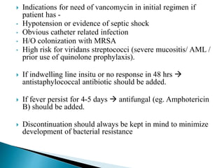  Indications for need of vancomycin in initial regimen if
patient has -
• Hypotension or evidence of septic shock
• Obvious catheter related infection
• H/O colonization with MRSA
• High risk for viridans streptococci (severe mucositis/ AML /
prior use of quinolone prophylaxis).
 If indwelling line insitu or no response in 48 hrs 
antistaphylococcal antibiotic should be added.
 If fever persist for 4-5 days  antifungal (eg. Amphotericin
B) should be added.
 Discontinuation should always be kept in mind to minimize
development of bacterial resistance
 