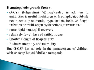 Hematopoietic growth factor-
 G-CSF (Filgrastim) @5mcg/kg/day in addition to
antibiotics is useful in children with complicated febrile
neutropenia (pneumonia, hypotension, invasive fungal
infection or multi organ dysfunction), it results in-
• more rapid neutrophil recovery
• relatively fewer days of antibiotic use
• Shortens length of hospital stay
• Reduces mortality and morbidity
But G-CSF has no role in the management of children
with uncomplicated febrile neutropenia.
 
