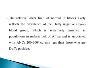  The relative lower limit of normal in blacks likely
reflects the prevalence of the Duffy negative (Fy-/-)
blood group, which is selectively enriched in
populations in malaria belt of Africa and is associated
with ANCs 200-600/ cu mm less than those who are
Duffy positive.
 