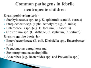 Gram positive bacteria -
 Staphylococcus spp. (e.g. S. epidermidis and S. aureus)
 Streptococcus spp. (alpha-hemolytic; e.g., S. mitis)
 Enterococcus spp. (e.g. E. faecium, E. faecalis)
 Clostridium spp. (C. difficile, C. septicum, C. tertium)
Gram-negative bacteria-
 Enterobacteriaceae (E. coli, Klebsiella spp., Enterobacter
spp.)
 Pseudomonas aeruginosa and
 Stenotrophomonasmaltophilia
 Anaerobes (e.g. Bacteroides spp. and Prevotella spp.)
 