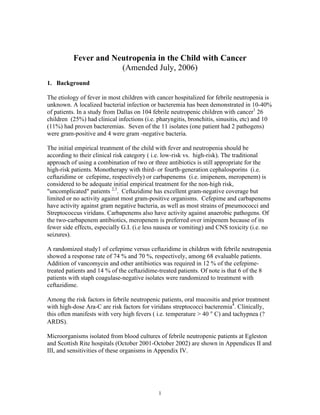 1
Fever and Neutropenia in the Child with Cancer
(Amended July, 2006)
1. Background
The etiology of fever in most children with cancer hospitalized for febrile neutropenia is
unknown. A localized bacterial infection or bacteremia has been demonstrated in 10-40%
of patients. In a study from Dallas on 104 febrile neutropenic children with cancer1
26
children (25%) had clinical infections (i.e. pharyngitis, bronchitis, sinusitis, etc) and 10
(11%) had proven bacteremias. Seven of the 11 isolates (one patient had 2 pathogens)
were gram-positive and 4 were gram -negative bacteria.
The initial empirical treatment of the child with fever and neutropenia should be
according to their clinical risk category ( i.e. low-risk vs. high-risk). The traditional
approach of using a combination of two or three antibiotics is still appropriate for the
high-risk patients. Monotherapy with third- or fourth-generation cephalosporins (i.e.
ceftazidime or cefepime, respectively) or carbapenems (i.e. imipenem, meropenem) is
considered to be adequate initial empirical treatment for the non-high risk,
"uncomplicated" patients 2,3
. Ceftazidime has excellent gram-negative coverage but
limited or no activity against most gram-positive organisms. Cefepime and carbapenems
have activity against gram negative bacteria, as well as most strains of pneumococci and
Streptococcus viridans. Carbapenems also have activity against anaerobic pathogens. Of
the two-carbapenem antibiotics, meropenem is preferred over imipenem because of its
fewer side effects, especially G.I. (i.e less nausea or vomiting) and CNS toxicity (i.e. no
seizures).
A randomized study1 of cefepime versus ceftazidime in children with febrile neutropenia
showed a response rate of 74 % and 70 %, respectively, among 68 evaluable patients.
Addition of vancomycin and other antibiotics was required in 12 % of the cefepime-
treated patients and 14 % of the ceftazidime-treated patients. Of note is that 6 of the 8
patients with staph coagulase-negative isolates were randomized to treatment with
ceftazidime.
Among the risk factors in febrile neutropenic patients, oral mucositis and prior treatment
with high-dose Ara-C are risk factors for viridans streptococci bacteremia4
. Clinically,
this often manifests with very high fevers ( i.e. temperature > 40 ° C) and tachypnea (?
ARDS).
Microorganisms isolated from blood cultures of febrile neutropenic patients at Egleston
and Scottish Rite hospitals (October 2001-October 2002) are shown in Appendices II and
III, and sensitivities of these organisms in Appendix IV.
 