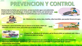 Elimina todas las llantas que no te sirven, porque acumulan agua y son potenciales
criaderos del mosquito del dengue. Si tienes que utilizar llantas, por ejemplo para
juegos infantiles, estas llantas deben ser perforadas para que no acumulen agua.
Elimina tarrinas, tarros, latas, botellas, ollas inservibles, que puedan llenarse de agua.
Los bloques y picos de botellas que se colocan en los muros, deben ser
rellenados con tierra o arena, para evitar que se llenen de agua.
El agua de los bebederos de animales y de los floreros debe ser cambiada cada 3 días y
el recipiente debe ser lavado.
Cuando el establecimiento educativo va a dejar de funcionar por varios días, las autoridades de los establecimientos
educativos, deben disponer medidas que permitan garantizar la continuidad de la aplicación de los consejos
anteriormente mencionados.
 