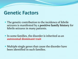 Genetic Factors
 The genetic contribution to the incidence of febrile
seizures is manifested by a positive family history for
febrile seizures in many patients.
 In some families, the disorder is inherited as an
autosomal dominant trait
 Multiple single genes that cause the disorder have
been identified in such families.
 