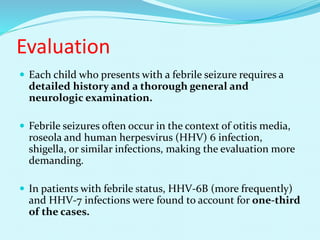 Evaluation
 Each child who presents with a febrile seizure requires a
detailed history and a thorough general and
neurologic examination.
 Febrile seizures often occur in the context of otitis media,
roseola and human herpesvirus (HHV) 6 infection,
shigella, or similar infections, making the evaluation more
demanding.
 In patients with febrile status, HHV-6B (more frequently)
and HHV-7 infections were found to account for one-third
of the cases.
 
