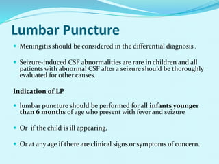 Lumbar Puncture
 Meningitis should be considered in the differential diagnosis .
 Seizure-induced CSF abnormalities are rare in children and all
patients with abnormal CSF after a seizure should be thoroughly
evaluated for other causes.
Indication of LP
 lumbar puncture should be performed for all infants younger
than 6 months of age who present with fever and seizure
 Or if the child is ill appearing.
 Or at any age if there are clinical signs or symptoms of concern.
 