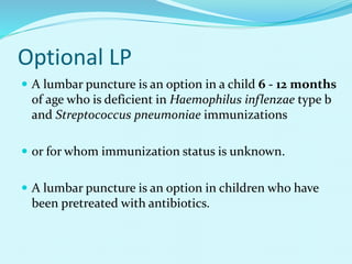 Optional LP
 A lumbar puncture is an option in a child 6 - 12 months
of age who is deficient in Haemophilus inflenzae type b
and Streptococcus pneumoniae immunizations
 or for whom immunization status is unknown.
 A lumbar puncture is an option in children who have
been pretreated with antibiotics.
 