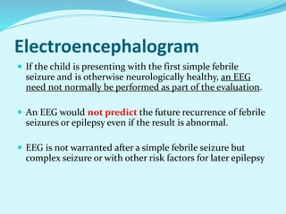 Electroencephalogram
 If the child is presenting with the first simple febrile
seizure and is otherwise neurologically healthy, an EEG
need not normally be performed as part of the evaluation.
 An EEG would not predict the future recurrence of febrile
seizures or epilepsy even if the result is abnormal.
 EEG is not warranted after a simple febrile seizure but
complex seizure or with other risk factors for later epilepsy
 