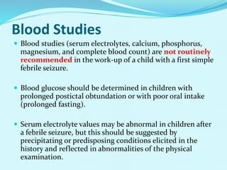 Blood Studies
 Blood studies (serum electrolytes, calcium, phosphorus,
magnesium, and complete blood count) are not routinely
recommended in the work-up of a child with a first simple
febrile seizure.
 Blood glucose should be determined in children with
prolonged postictal obtundation or with poor oral intake
(prolonged fasting).
 Serum electrolyte values may be abnormal in children after
a febrile seizure, but this should be suggested by
precipitating or predisposing conditions elicited in the
history and reflected in abnormalities of the physical
examination.
 