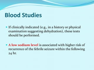 Blood Studies
 If clinically indicated (e.g., in a history or physical
examination suggesting dehydration), these tests
should be performed.
 A low sodium level is associated with higher risk of
recurrence of the febrile seizure within the following
24 hr.
 