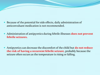 Because of the potential for side effects, daily administration of
anticonvulsant medication is not recommended.
 Administration of antipyretics during febrile illnesses does not prevent
febrile seizures.
 Antipyretics can decrease the discomfort of the child but do not reduce
the risk of having a recurrent febrile seizure, probably because the
seizure often occurs as the temperature is rising or falling.
 