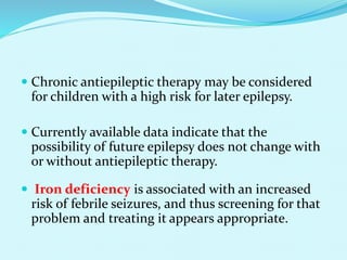  Chronic antiepileptic therapy may be considered
for children with a high risk for later epilepsy.
 Currently available data indicate that the
possibility of future epilepsy does not change with
or without antiepileptic therapy.
 Iron deficiency is associated with an increased
risk of febrile seizures, and thus screening for that
problem and treating it appears appropriate.
 