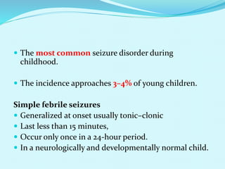  The most common seizure disorder during
childhood.
 The incidence approaches 3–4% of young children.
Simple febrile seizures
 Generalized at onset usually tonic–clonic
 Last less than 15 minutes,
 Occur only once in a 24-hour period.
 In a neurologically and developmentally normal child.
 