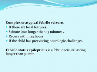 Complex or atypical febrile seizure.
 If there are focal features.
 Seizure lasts longer than 15 minutes .
 Recurs within 24 hours.
 If the child has preexisting neurologic challenges.
Febrile status epilepticus is a febrile seizure lasting
longer than 30 min.
 