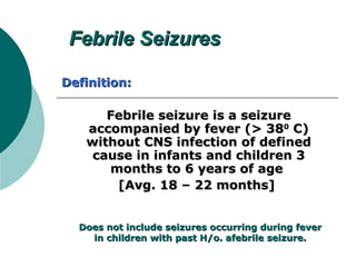 Febrile SeizuresFebrile Seizures
Febrile seizure is a seizureFebrile seizure is a seizure
accompanied by fever (> 38accompanied by fever (> 3800
C)C)
without CNS infection of definedwithout CNS infection of defined
cause in infants and children 3cause in infants and children 3
months to 6 years of agemonths to 6 years of age
[Avg. 18 – 22 months][Avg. 18 – 22 months]
Does not include seizures occurring during feverDoes not include seizures occurring during fever
in children with past H/o. afebrile seizure.in children with past H/o. afebrile seizure.
Definition:Definition:
 
