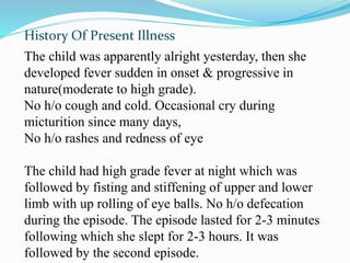 History Of Present Illness
The child was apparently alright yesterday, then she
developed fever sudden in onset & progressive in
nature(moderate to high grade).
No h/o cough and cold. Occasional cry during
micturition since many days,
No h/o rashes and redness of eye
The child had high grade fever at night which was
followed by fisting and stiffening of upper and lower
limb with up rolling of eye balls. No h/o defecation
during the episode. The episode lasted for 2-3 minutes
following which she slept for 2-3 hours. It was
followed by the second episode.
 